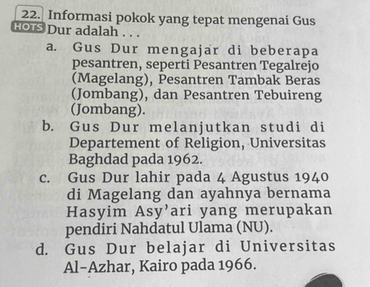 Informasi pokok yang tepat mengenai Gus
HOTS Dur adalah . . .
a. Gus Dur mengajar di beberapa
pesantren, seperti Pesantren Tegalrejo
(Magelang), Pesantren Tambak Beras
(Jombang), dan Pesantren Tebuireng
(Jombang).
b. Gus Dur melanjutkan studi di
Departement of Religion, Universitas
Baghdad pada 1962.
c. Gus Dur lahir pada 4 Agustus 1940
di Magelang dan ayahnya bernama
Hasyim Asy’ari yang merupakan
pendiri Nahdatul Ulama (NU).
d. Gus Dur belajar di Universitas
Al-Azhar, Kairo pada 1966.