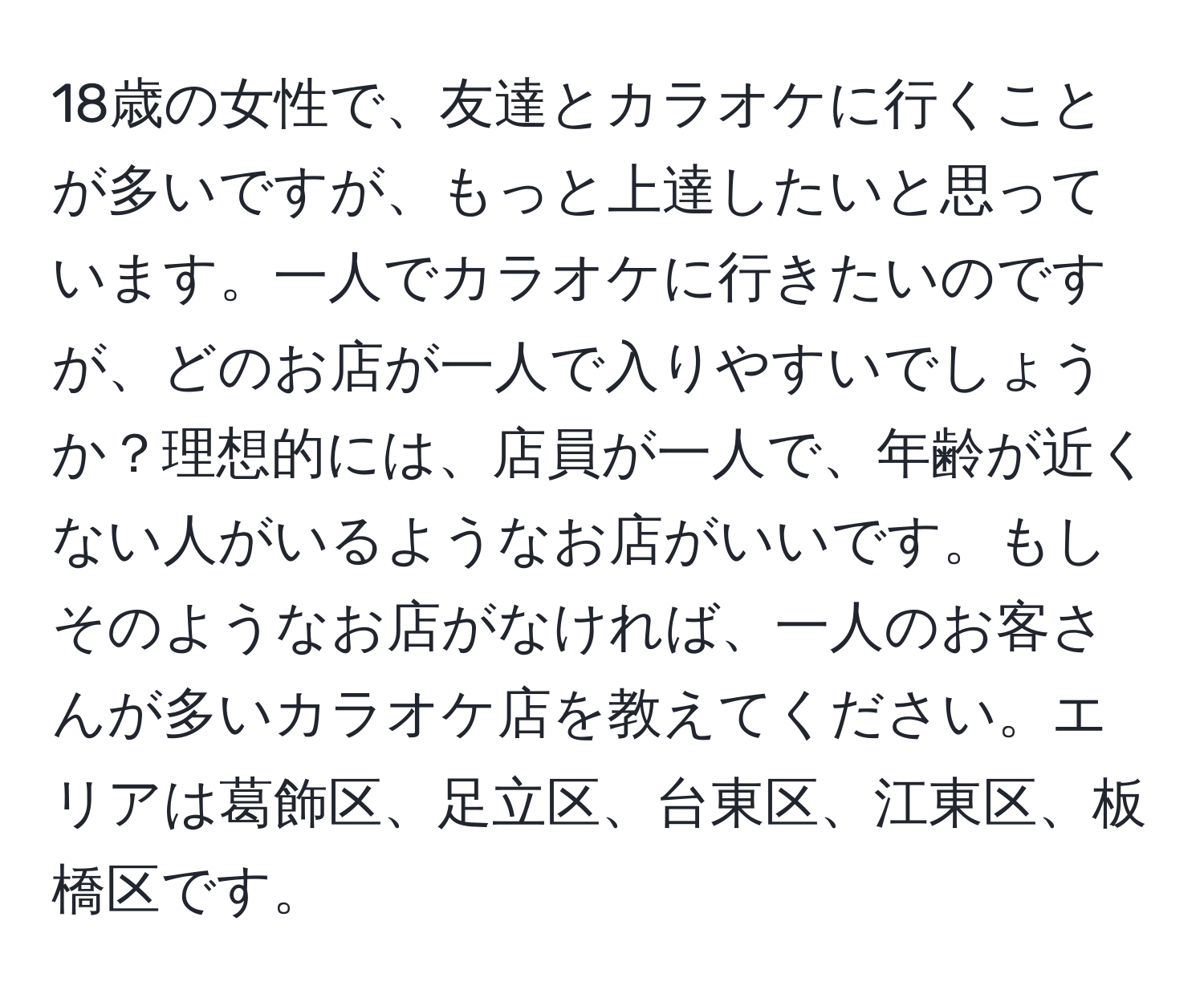 18歳の女性で、友達とカラオケに行くことが多いですが、もっと上達したいと思っています。一人でカラオケに行きたいのですが、どのお店が一人で入りやすいでしょうか？理想的には、店員が一人で、年齢が近くない人がいるようなお店がいいです。もしそのようなお店がなければ、一人のお客さんが多いカラオケ店を教えてください。エリアは葛飾区、足立区、台東区、江東区、板橋区です。