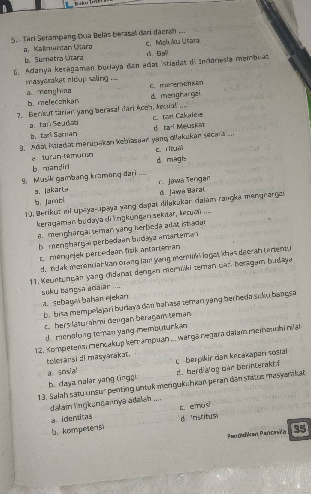 Buku Inter
5. Tari Serampang Dua Belas berasal dari daerah ....
a. Kalimantan Utara c. Maluku Utara
b. Sumatra Utara d. Bali
6. Adanya keragaman budaya dan adat istiadat di Indonesia membuat
masyarakat hidup saling ....
a. menghina c. meremehkan
b. melecehkan d. menghargai
7. Berikut tarian yang berasal dari Aceh, kecuali ....
a. tari Seudati c. tari Cakalele
b. tari Saman d. tari Meuskat
8. Adat istiadat merupakan kebiasaan yang dilakukan secara ....
a. turun-temurun c.ritual
b. mandiri d. magis
9. Musik gambang kromong dari ....
a. Jakarta c. Jawa Tengah
b. Jambi d. Jawa Barat
10. Berikut ini upaya-upaya yang dapat dilakukan dalam rangka menghargai
keragaman budaya di lingkungan sekitar, kecudli ....
a. menghargai teman yang berbeda adat istiadat
b. menghargai perbedaan budaya antarteman
c. mengejek perbedaan fisik antarteman
d. tidak merendahkan orang lain yang memiliki logat khas daerah tertentu
11. Keuntungan yang didapat dengan memiliki teman dari beragam budaya
suku bangsa adalah ....
a. sebagai bahan ejekan
b. bisa mempelajari budaya dan bahasa teman yang berbeda suku bangsa
c. bersilaturahmi dengan beragam teman
d. menolong teman yang membutuhkan
12. Kompetensi mencakup kemampuan ... warga negara dalam memenuhi nilai
toleransi di masyarakat.
a. sosial c. berpikir dan kecakapan sosial
b. daya nalar yang tinggi d. berdialog dan berinteraktif
13. Salah satu unsur penting untuk mengukuhkan peran dan status masyarakat
dalam lingkungannya adalah ....
a. identitas c. emosi
b. kompetensi d. institusi
Pendidikan Pancasila 35