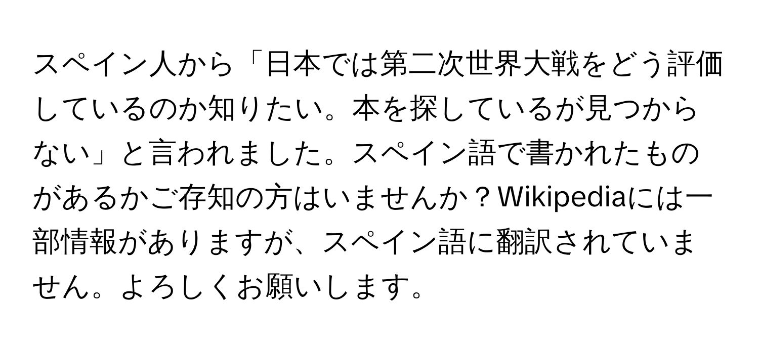 スペイン人から「日本では第二次世界大戦をどう評価しているのか知りたい。本を探しているが見つからない」と言われました。スペイン語で書かれたものがあるかご存知の方はいませんか？Wikipediaには一部情報がありますが、スペイン語に翻訳されていません。よろしくお願いします。