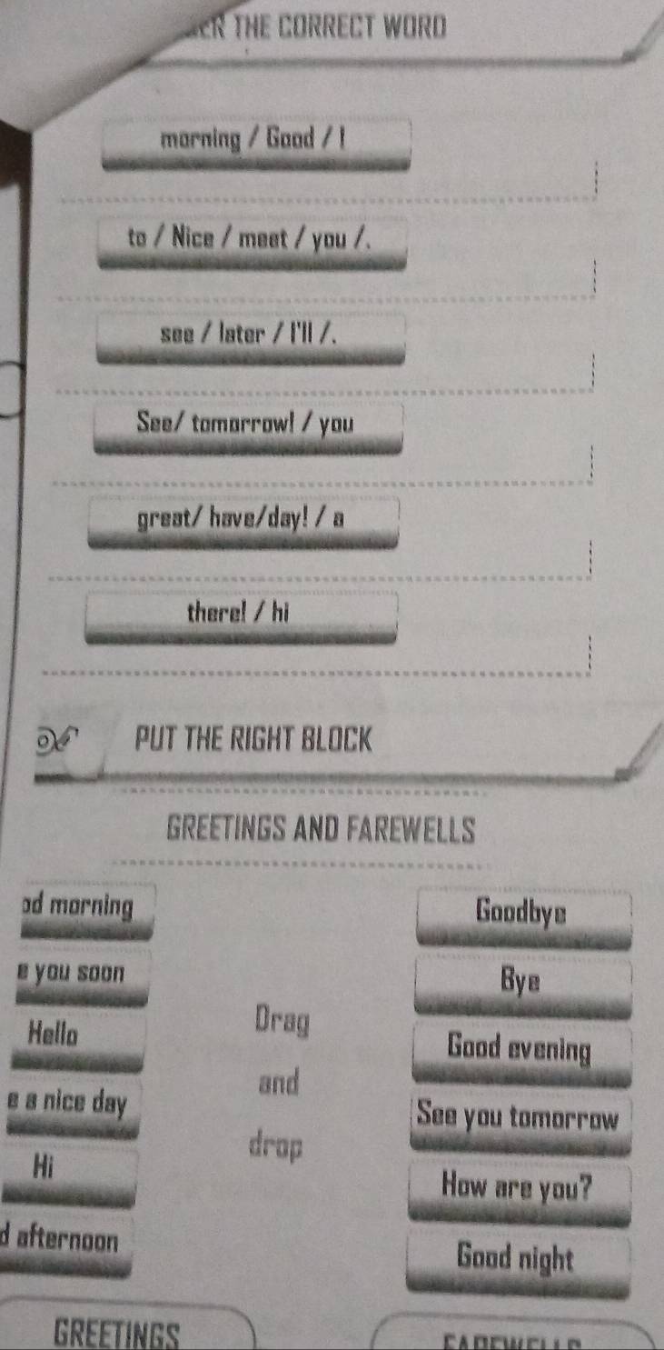 THE CORRECT WORD 
marning / Good / ! 
to / Nice / meet / you /. 
see / later / l'll /. 
See/ tomarrow! / you 
great/ have/day! / a 
there! / hi 
N PUT THE RIGHT BLOCK 
GREETINGS AND FAREWELLS 
əd morning Goodbye 
e you soon Bye 
Drag 
Hello Good evening 
and 
e a nice day See you tomorrow 
Hi 
drop 
How are you? 
d afternoon 
Good night 
GREETINGS