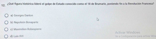 ¿Qué figura histórica lideró el golpe de Estado conocido como el 18 de Brumario, poniendo fin a la Revolución Francesa?
a) Georges Danton
b) Napoleón Bonaparte
c) Maximilien Robespierre
Activar Windows
d) Luis XVI Ve a Configuración para activar Winc