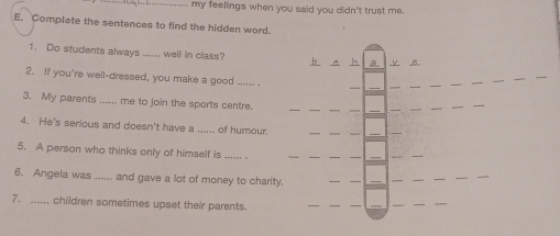 my feelings when you said you didn't trust me. 
E. Complate the sentences to find the hidden word. 
1. Do students always _well in class? b e h a V B. 
_ 
_ 
2. If you're well-dressed, you make a good ...... . 
__ 
3. My parents ...... me to join the sports centre. 
4. He's serious and doesn't have a ..... of humour. 
_ 
5. A person who thinks only of himself is ...... . 
_ 
_ 
__ 
_ 
6. Angela was _and gave a lot of money to charity 
_ 
_ 
7. ...... children sometimes upset their parents. 
_ 
__ 
_ 
__