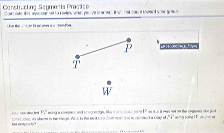 Constructing Segments Practice 
Complete this assessment to review what you've learned. It will not count toward your grade. 
Use the image to answer the question. 
P MAGEOMOOOSA N FIS TO9
T
W 
Jour constructed overline PT using a compass and straightedge. She then placed point W so that it was not on the segment she just 
constructed, as shown in the image. What is the next step Jouri must take to construct a copy of PT using point W as one of 
her endpoints?