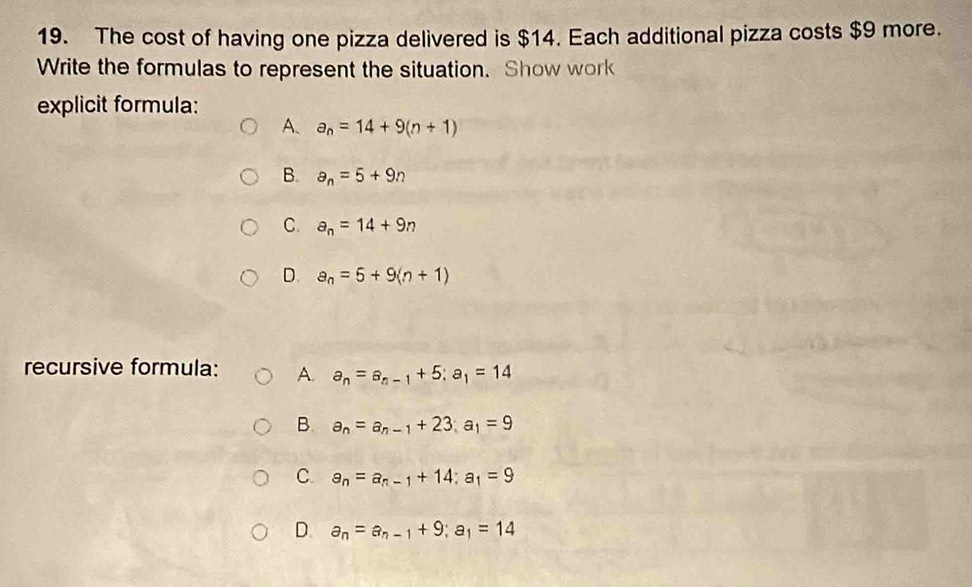 The cost of having one pizza delivered is $14. Each additional pizza costs $9 more.
Write the formulas to represent the situation. Show work
explicit formula:
A、 a_n=14+9(n+1)
B. a_n=5+9n
C. a_n=14+9n
D. a_n=5+9(n+1)
recursive formula: A. a_n=a_n-1+5; a_1=14
B. a_n=a_n-1+23; a_1=9
C. a_n=a_n-1+14; a_1=9
D. a_n=a_n-1+9; a_1=14