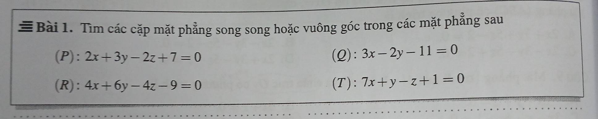 ≡Bài 1. Tìm các cặp mặt phẳng song song hoặc vuông góc trong các mặt phẳng sau 
(P): 2x+3y-2z+7=0 (Q): 3x-2y-11=0
(R): 4x+6y-4z-9=0 (T): 7x+y-z+1=0