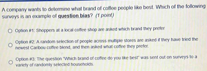 A company wants to determine what brand of coffee people like best. Which of the following
surveys is an example of question bias? (1 point)
Option #1: Shoppers at a local coffee shop are asked which brand they prefer
Option #2: A random selection of people across multiple stores are asked if they have tried the
newest Caribou coffee blend, and then asked what coffee they prefer.
Option #3: The question "Which brand of coffee do you like best" was sent out on surveys to a
variety of randomly selected households.