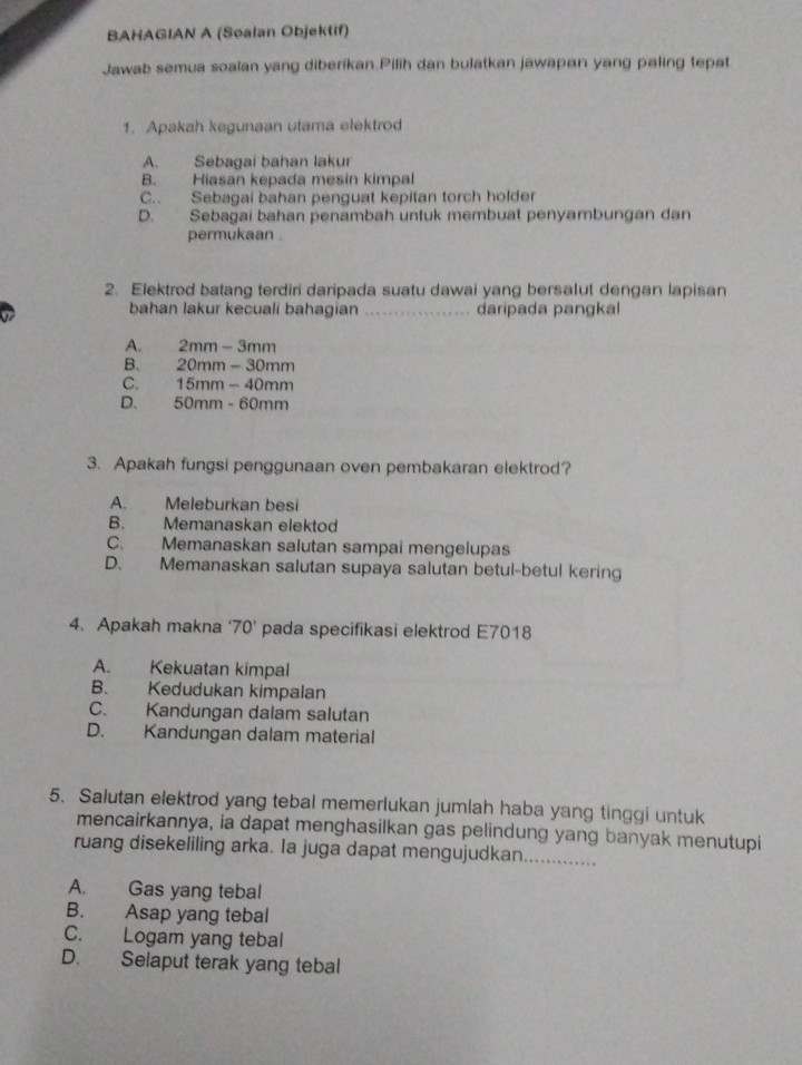 BAHAGIAN A (Soalan Objektif)
Jawab semua soalan yang diberikan.Pilih dan bulatkan jawapan yang paling tepat
1. Apakah kegunaan utama elektrod
A. Sebagai bahan lakur
B. Hiasan kepada mesin kimpal
C.. Sebagai bahan penguat kepitan torch holder
D. Sebagai bahan penambah untuk membuat penyambungan dan
permukaan .
2. Elektrod batang terdiri daripada suatu dawai yang bersalut dengan lapisan
bahan lakur kecuali bahagian . . daripada pangka
A. 2mm-3mm
B. 20mm-30mm
C. 15mm-40mm
D. 50mm-60mm
3. Apakah fungsi penggunaan oven pembakaran elektrod?
A. Meleburkan besi
B. Memanaskan elektod
C. Memanaskan salutan sampai mengelupas
D. Memanaskan salutan supaya salutan betul-betul kering
4. Apakah makna 70^ pada specifikasi elektrod E7018
A. Kekuatan kimpal
B. Kedudukan kimpalan
C. Kandungan dalam salutan
D. Kandungan dalam material
5. Salutan elektrod yang tebal memerlukan jumlah haba yang tinggi untuk
mencairkannya, ia dapat menghasilkan gas pelindung yang banyak menutupi
ruang disekeliling arka. Ia juga dapat mengujudkan._
A. Gas yang tebal
B. Asap yang tebal
C. Logam yang tebal
D. Selaput terak yang tebal