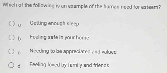 Which of the following is an example of the human need for esteem?
a Getting enough sleep
b Feeling safe in your home
C Needing to be appreciated and valued
d Feeling loved by family and friends