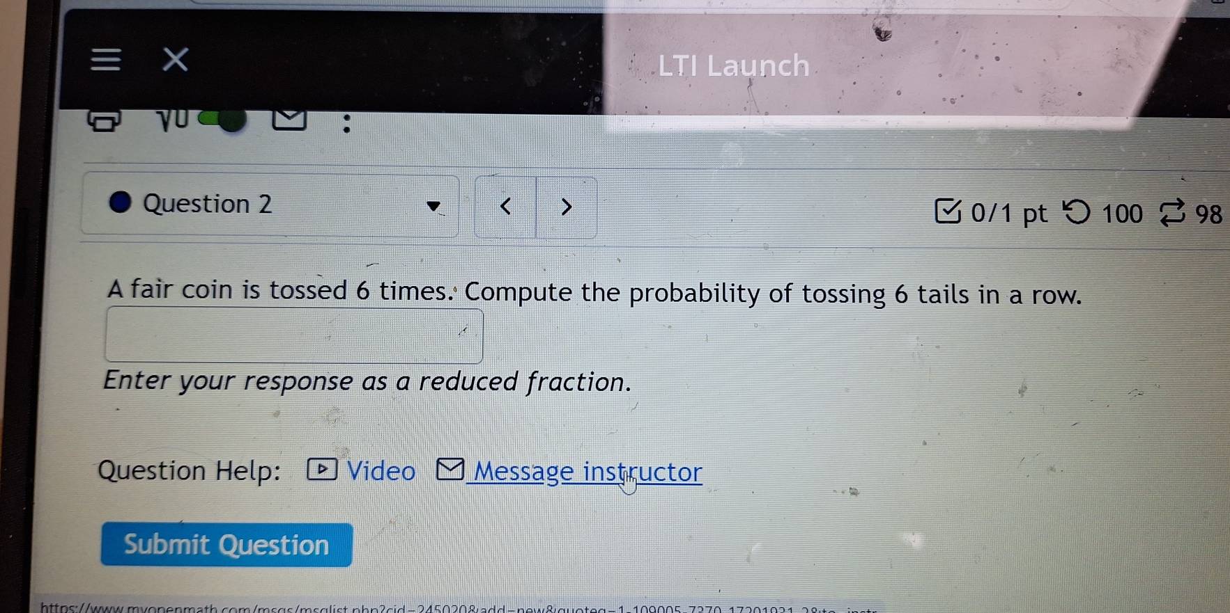 LTI Launch 
√0 
Question 2 > 
0/1 pt つ 100 98 
A fair coin is tossed 6 times. Compute the probability of tossing 6 tails in a row. 
Enter your response as a reduced fraction. 
Question Help: D Vídeo Message instructor 
Submit Question 
https://www.mvonenm a