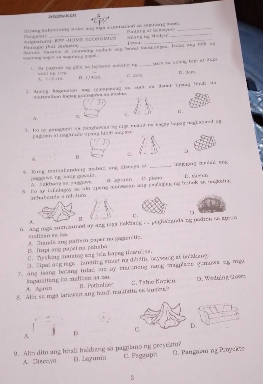 Subukín
_
_
Huwag kalimutang isulat ang mga sumusunod sa sagutang papel.
Baitang at Seksiyon:
Pangalan: Bilang ng Modyul
Asignatura): EPP -HOME ECONOMICS_
Pamagat (hɑl. Subukin) _Petsa:
Panuto: Basahin at unawaing mabuti ang bawat katanungan. Isulat ang titik ng
wastong sagot sa sagutang papel.
1. Sa pagtupi ng gilid sa laylayan sukatin ng _para sa unang tupi at itupi
muli ng 1cm.
A. 1/2 cm. B. 1/4cm. C. 2cm. D. 3cm.
2. Anong kagamitan ang ipinapatong sa suot na damit upang hindi ito
marumihan kapag gumagawa sa kusina.
C.
D.
A.
B.
3. Ito ay ginagamit na panghawak ng mga mainit na bagay kapag naghahand ng
pagkain at nagluluto upang hindi mapaso.
A.
B.
C
4. Kung maihahandang mabuti ang disenyo at _, magiging madali ang
paggawa ng isang gawain.
A. hakbang sa paggawa B. layunin C. plano D. sketch
5. Ito ay inilalagay sa ulo upang maiwasan ang paglaglag ng buhok sa pagkaing
inihahanda o niluluto.
A.
C
D.
6. Ang mga sumusunod ay ang mga hakbang  .. paghahanda ng padron sa apron
maliban sa isa.
A. Ihanda ang pattern paper na gagamitin.
B. Itupi ang papel na pahaba
C. Tiyaking matatag ang tela kapag tinatabas.
D. Ilipat ang mga hinating sukat ng dibdib, baywang at balakang.
7. Ang isang batang tulad mo ay marunong nang magplano gumawa ng mga
kagamitang ito maliban sa isa.
A. Apron B. Potholder C. Table Napkin D. Wedding Gown
8. Alin sa mga larawan ang hindi makikita sa kusina?
.
A.
B.
9. Alin dito ang hindi hakbang sa pagplano ng proyekto?
A. Disenyo B. Layunin C. Paggupit D. Pangalan ng Proyekto
3