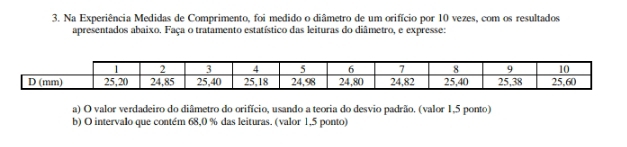 Na Experiência Medidas de Comprimento, foi medido o diâmetro de um orifício por 10 vezes, com os resultados 
apresentados abaixo. Faça o tratamento estatístico das leituras do diâmetro, e expresse: 
a) O valor verdadeiro do diâmetro do orifício, usando a teoria do desvio padrão. (valor 1,5 ponto) 
b) O intervalo que contém 68,0 % das leituras. (valor 1,5 ponto)