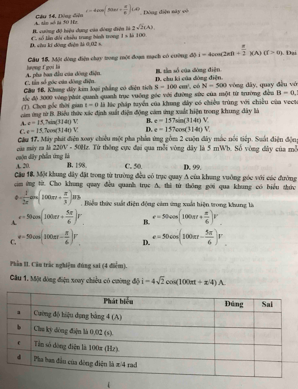 Dòng điện i=4cos (50π t+ π /6 )(A). Dòng điện này có
A. tần số là 50 Hz.
B. cường độ hiệu dụng của đòng điện là 2sqrt(2)(A).
C. số lần đồi chiều trung bình trong 1s là 100.
D. chu kỉ đòng điện là 0,02 s.
Câu 15. Một dòng điện chạy trong một đoạn mạch có cường độ i=4cos (2π ft+ π /2 )(A)(f>0). Đại
lượng f gọi là
A. pha ban đầu của đòng điện. B. tần số của đòng điện.
C. tần số góc của đòng điện. D. chu kì của dòng điện.
Câu 16. Khung dây kim loại phẳng có diện tích S=100cm^2 , có N=500 vòng dây, quay đều vớ
đốc độ 3000 vòng/phút quanh quanh trục vuông góc với đường sức của một từ trường đều B=0,
(T). Chọn gốc thời gian t=0 là lúc pháp tuyển của khung dây có chiều trùng với chiều của vecto
cảm ứng từ B. Biểu thức xác định suất điện động cảm ứng xuất hiện trong khung dây là
A. e=15,7sin (314t)V. B. e=157sin (314t)V.
C. e=15,7cos (314t)V.
D. e=157cos (314t)V.
Câu 17. Máy phát điện xoay chiều một pha phần ứng gồm 2 cuộn đây mắc nối tiếp. Suất điện động
của máy ra là 220V - 50Hz. Từ thông cực đại qua mỗi vòng dây là 5 mWb. Số vòng dây của mỗ
cuộn dây phần ứng là
A. 20. B. 198. C. 50. D. 99.
Câu 18. Một khung dây đặt trong từ trường đều có trục quay A của khung vuông góc với các đường
cam ứng từ. Cho khung quay đều quanh trục Δ, thì từ thông gới qua khung có biểu thức
)= 1/2π  cos (100π t+ π /3 )Wb. Biểu thức suất điện động cảm ứng xuất hiện trong khung là
A. e=50cos (100π t+ 5π /6 )V
B. e=50cos (100π t+ π /6 )V
C. e=50cos (100π t- π /6 )V
D. e=50cos (100π t- 5π /6 )V
Phần II. Câu trắc nghiệm đúng sai (4 điểm).
Câu 1. Một đòng điện xoay chiều có cường độ i=4sqrt(2)cos (100π t+π /4)A.