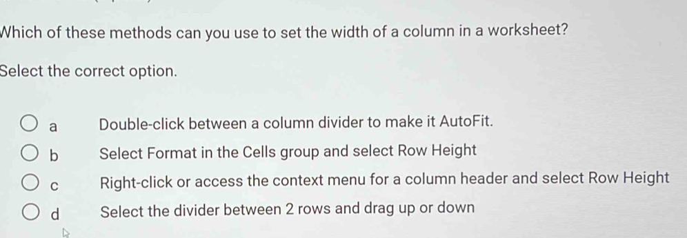 Which of these methods can you use to set the width of a column in a worksheet?
Select the correct option.
a Double-click between a column divider to make it AutoFit.
b Select Format in the Cells group and select Row Height
C Right-click or access the context menu for a column header and select Row Height
d Select the divider between 2 rows and drag up or down