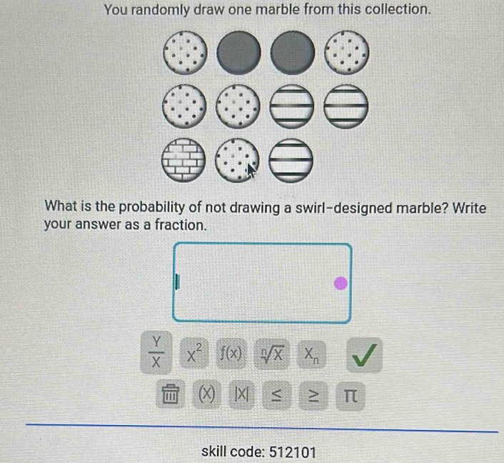 You randomly draw one marble from this collection. 
What is the probability of not drawing a swirl-designed marble? Write 
your answer as a fraction.
 Y/X  x^2 f(x) sqrt[n](x) X_n
m (x) |X| < ≥
skill code: 512101