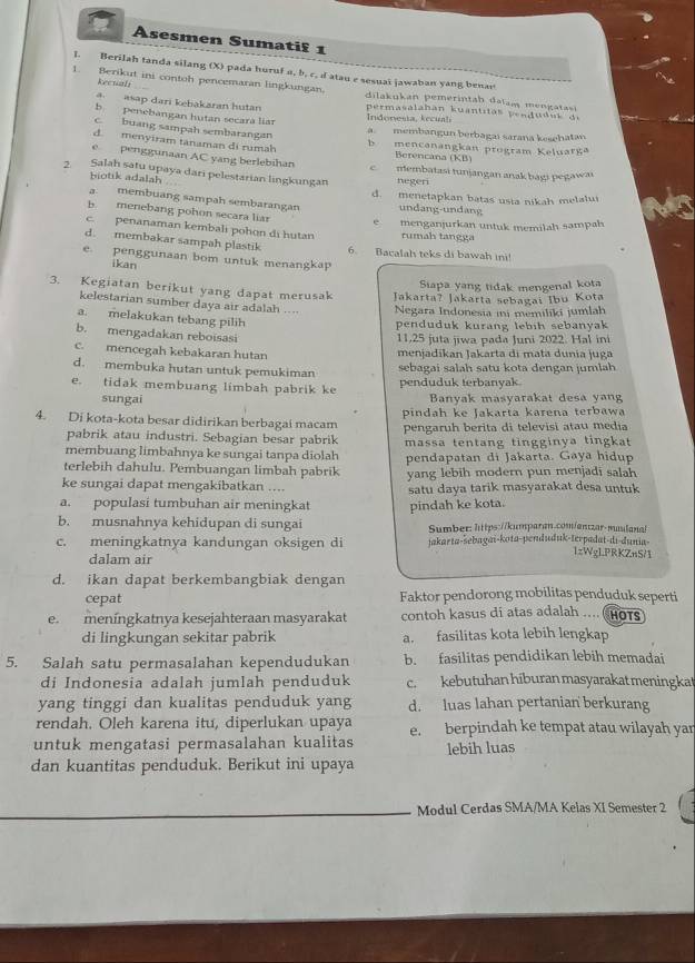 Asesmen Sumati£ 1
l. Berilah tanda silang (X) pada huruf a, b, c, d atau e sesuai jawaban yang benan
Rectali
1. Berikut ini contoh pencemaran lingkungan. dilakukan pemerintah dalam mengatasi
asap dari kebakaran hutan permasalahan kuantitas penduduk de
Indonesia, kecual
b penebangan hutan secara liar a. membangun berbagaı sarana kesehatan
c. buang sampah sembarangan
d. menyiram tanaman di rumah b mencanangkan program Keluarga
Berencana (KB)
e penggunaan AC yang berlebihan c membatasi tunjangan anak bagı pegawai
2. Salah satu upaya dari pelestarian lingkungan negeri
biotik adalah
d. menetapkan batas usia nikah melalui
a. membuang sampah sembarangan undang-undang
b. menebang pohon secara liar
e menganjurkan untuk memilah sampah
c. penanaman kembali pohon di hutan rumah tangga
d. membakar sampah plastik 6. Bacalah teks di bawah ini!
e. penggunaan bom untuk menangkap
ikan
Siapa yang tidak mengenal kota
3. Kegiatan berikut yang dapat merusak Jakarta? Jakarta sebagai Ibu Kota
kelestarian sumber daya air adalah ....  Negara Indonesia ini memiliki jumlah
a. melakukan tebang pilih
penduduk kurang lebih sebanyak
b. mengadakan reboisasi
11,25 juta jiwa pada Juni 2022. Hal ini
c. mencegah kebakaran hutan menjadikan Jakarta di mata dunia juga
d. membuka hutan untuk pemukiman sebagai salah satu kota dengan jumlah
e. tidak membuang limbah pabrik ke penduduk terbanyak
sungai Banyak masyarakat desa yang
4. Di kota-kota besar didirikan berbagai macam pindah ke Jakarta karena terbawa
pabrik atau industri. Sebagian besar pabrik pengaruh berita di televisi atau media
membuang limbahnya ke sungai tanpa diolah massa tentang tingginya tingkat
terlebih dahulu. Pembuangan limbah pabrik pendapatan di Jakarta. Gaya hidup
yang lebih modern pun menjadī salah
ke sungai dapat mengakibatkan .... satu daya tarik masyarakat desa untuk
a. populasi tumbuhan air meningkat pindah ke kota.
b. musnahnya kehidupan di sungai Sumber: lttps://kumparan.com/antzar-maulanal
c. meningkatnya kandungan oksigen di jakarta-šebagai-kota-penduduk-terpadat-di-duni- lzWgLPRKZnS/1
dalam air
d. ikan dapat berkembangbiak dengan
cepat Faktor pendorong mobilitas penduduk seperti
e. meníngkatnya kesejahteraan masyarakat contoh kasus di atas adalah .... HOTS
di lingkungan sekitar pabrik a. fasilitas kota lebih lengkap
5. Salah satu permasalahan kependudukan b. fasilitas pendidikan lebih memadai
di Indonesia adalah jumlah penduduk c. kebutuhan hiburan masyarakat meningkat
yang tinggi dan kualitas penduduk yang d. luas lahan pertanian berkurang
rendah. Oleh karena itu, diperlukan upaya
untuk mengatasi permasalahan kualitas e. berpindah ke tempat atau wilayah yar
dan kuantitas penduduk. Berikut ini upaya lebih luas
Modul Cerdas SMA/MA Kelas XI Semester 2