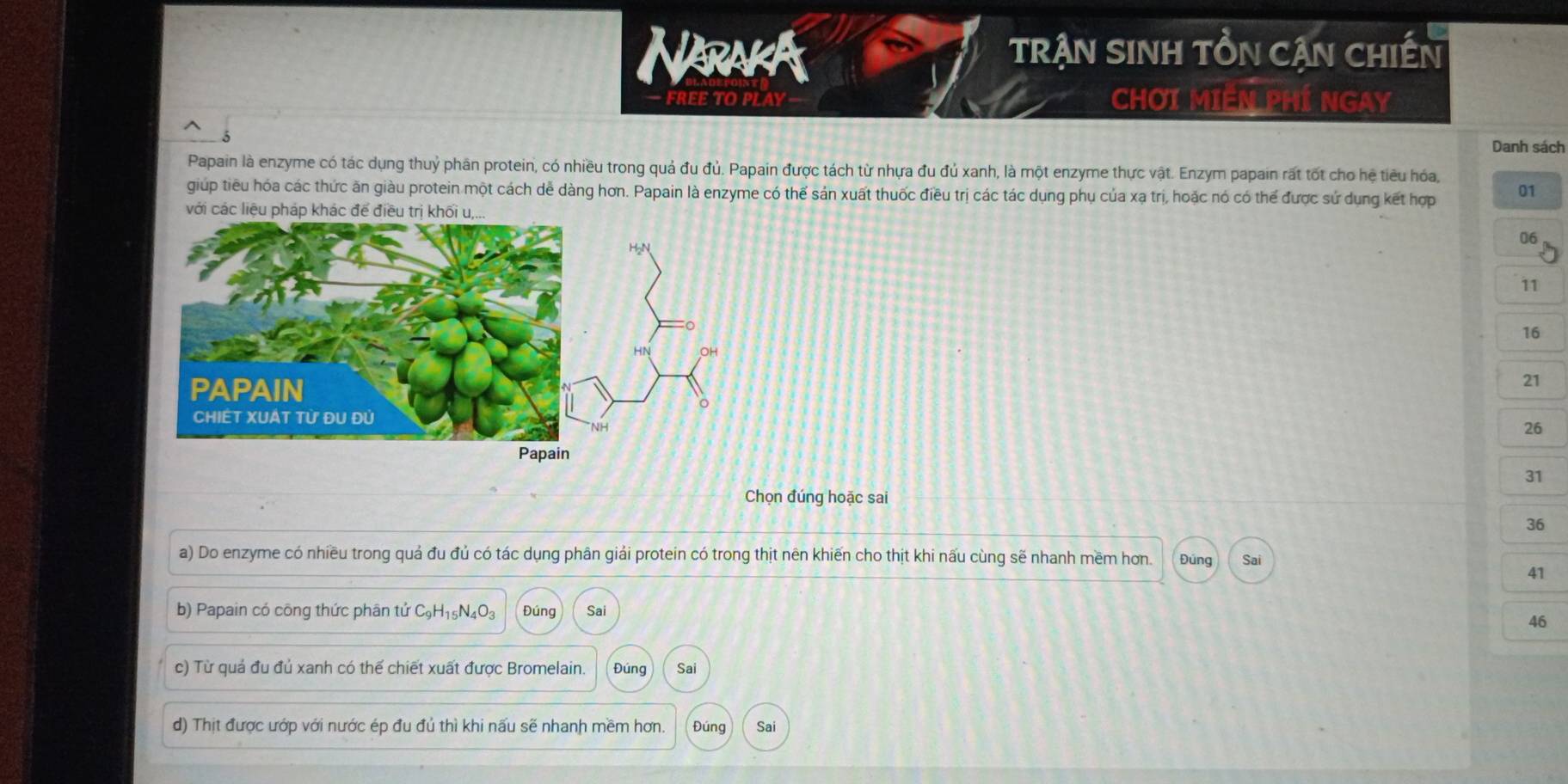 Narakk TRẠN SINH TỒN CẠN CHIếN
- FREE TO PLAY - CHƠI MIÊN PHÍ NGAY
Danh sách
Papain là enzyme có tác dụng thuỷ phân protein, có nhiều trong quả đu đủ. Papain được tách từ nhựa đu đủ xanh, là một enzyme thực vật. Enzym papain rất tốt cho hệ tiêu hóa,
giúp tiêu hóa các thức ăn giàu protein một cách dề dàng hơn. Papain là enzyme có thể sản xuất thuốc điều trị các tác dụng phụ của xạ trị, hoặc nó có thể được sử dụng kết hợp 01
v
06
11
16
21
26
31
Chọn đúng hoặc sai
36
a) Do enzyme có nhiều trong quả đu đủ có tác dụng phân giải protein có trong thịt nên khiến cho thịt khi nấu cùng sẽ nhanh mềm hơn. Đúng Sai
41
b) Papain có công thức phân tử C_9H_15N_4O_3 Đúng Sai
46
c) Từ quá đu đủ xanh có thế chiết xuất được Bromelain. Đúng Sai
d) Thịt được ướp với nước ép đu đủ thì khi nấu sẽ nhanh mềm hơn. Đúng Sai