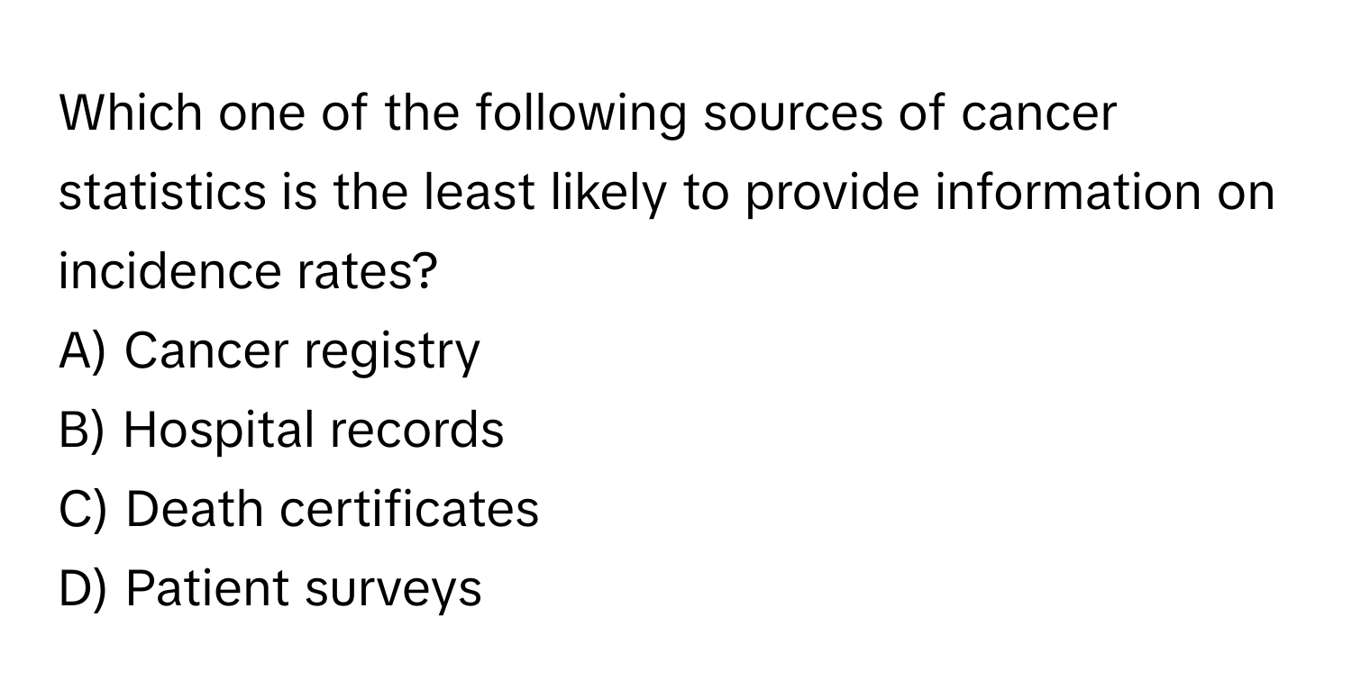 Which one of the following sources of cancer statistics is the least likely to provide information on incidence rates? 

A) Cancer registry 
B) Hospital records 
C) Death certificates 
D) Patient surveys