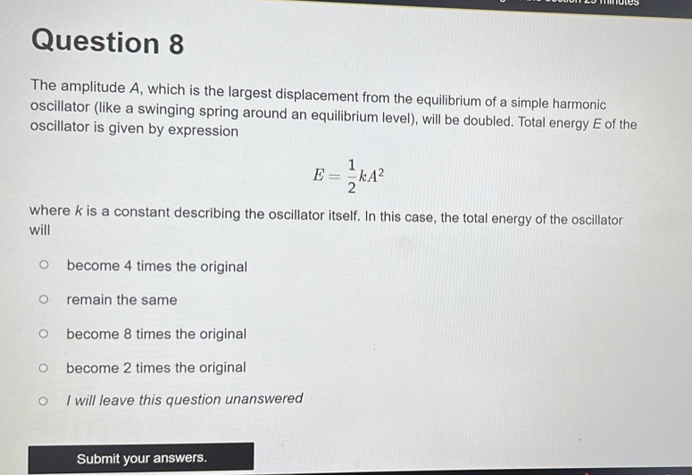 mmates
Question 8
The amplitude A, which is the largest displacement from the equilibrium of a simple harmonic
oscillator (like a swinging spring around an equilibrium level), will be doubled. Total energy E of the
oscillator is given by expression
E= 1/2 kA^2
where k is a constant describing the oscillator itself. In this case, the total energy of the oscillator
will
become 4 times the original
remain the same
become 8 times the original
become 2 times the original
I will leave this question unanswered
Submit your answers.