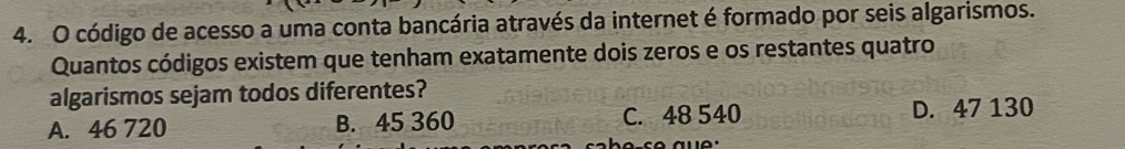 código de acesso a uma conta bancária através da internet é formado por seis algarismos.
Quantos códigos existem que tenham exatamente dois zeros e os restantes quatro
algarismos sejam todos diferentes?
A. 46 720 B. 45 360 C. 48 540
D. 47 130