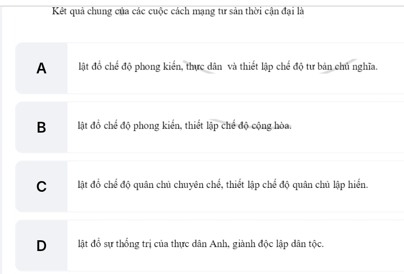 Kết quả chung của các cuộc cách mạng tư sản thời cận đại là
A lật đồ chế độ phong kiển, thực dân và thiết lập chế độ tư bản chủ nghĩa.
B lật đồ chế độ phong kiến, thiết lập chế độ cộng hòa.
C lật đổ chế độ quân chủ chuyên chế, thiết lập chế độ quân chủ lập hiến.
Dlật đổ sự thống trị của thực dân Anh, giành độc lập dân tộc.