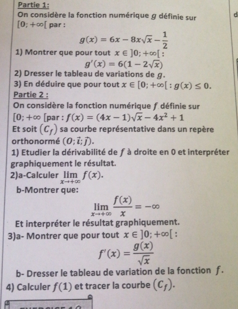 Partie 1: 
On considère la fonction numérique g définie sur d
[0;+∈fty [ par :
g(x)=6x-8xsqrt(x)- 1/2 
1) Montrer que pour tout x∈ ]0;+∈fty [ :
g'(x)=6(1-2sqrt(x))
2) Dresser le tableau de variations de g. 
3) En déduire que pour tout x∈ [0;+∈fty [ : g(x)≤ 0. 
Partie 2 : 
On considère la fonction numérique f définie sur
[0;+∈fty [par : f(x)=(4x-1)sqrt(x)-4x^2+1
Et soit (C_f) sa courbe représentative dans un repère 
orthonormé (0;vector i;vector j). 
1) Etudier la dérivabilité de f à droite en 0 et interpréter 
graphiquement le résultat. 
2)a-Calculer limlimits _xto +∈fty f(x). 
b-Montrer que:
limlimits _xto +∈fty  f(x)/x =-∈fty
Et interpréter le résultat graphiquement. 
3)a- Montrer que pour tout x∈ ]0;+∈fty [ :
f'(x)= g(x)/sqrt(x) 
b- Dresser le tableau de variation de la fonction f. 
4) Calculer f(1) et tracer la courbe (C_f).