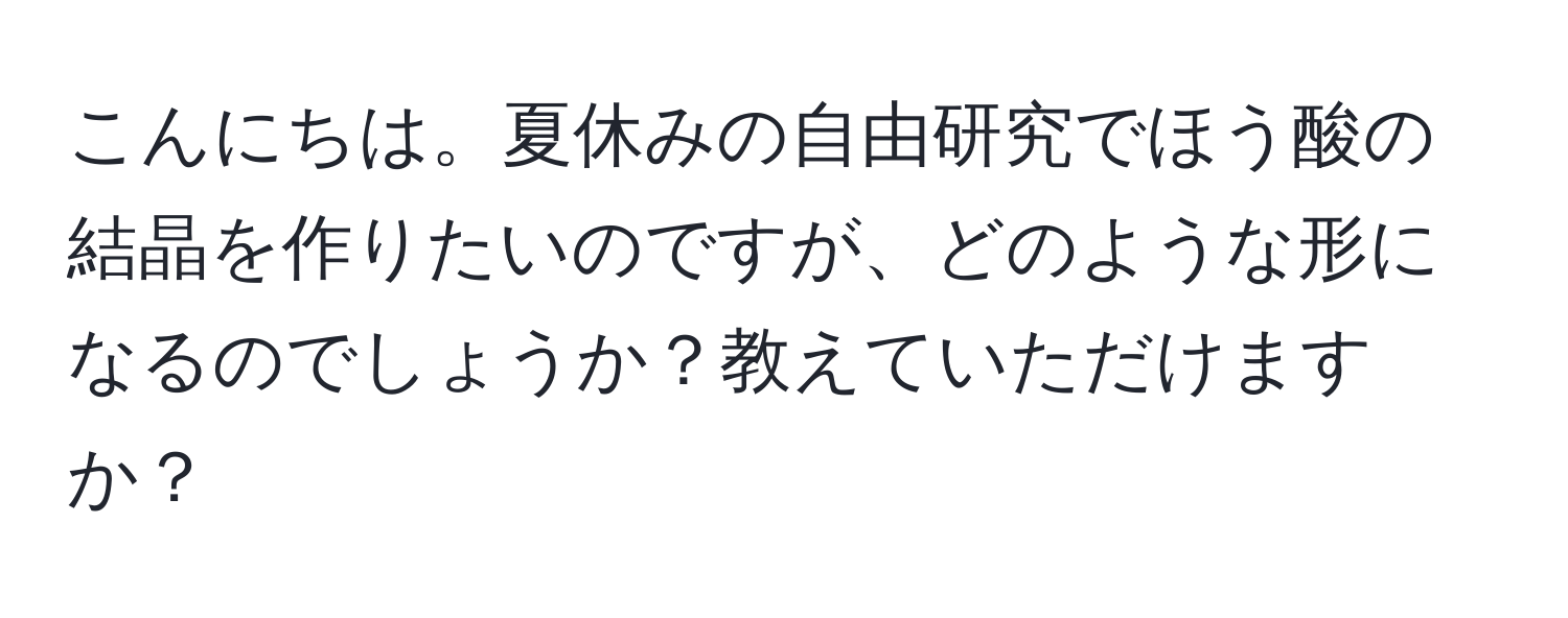 こんにちは。夏休みの自由研究でほう酸の結晶を作りたいのですが、どのような形になるのでしょうか？教えていただけますか？