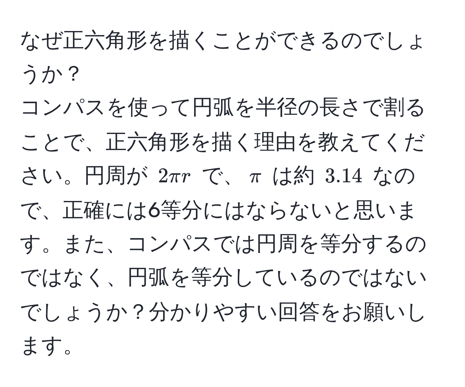 なぜ正六角形を描くことができるのでしょうか？  
コンパスを使って円弧を半径の長さで割ることで、正六角形を描く理由を教えてください。円周が $2π r$ で、$π$ は約 $3.14$ なので、正確には6等分にはならないと思います。また、コンパスでは円周を等分するのではなく、円弧を等分しているのではないでしょうか？分かりやすい回答をお願いします。