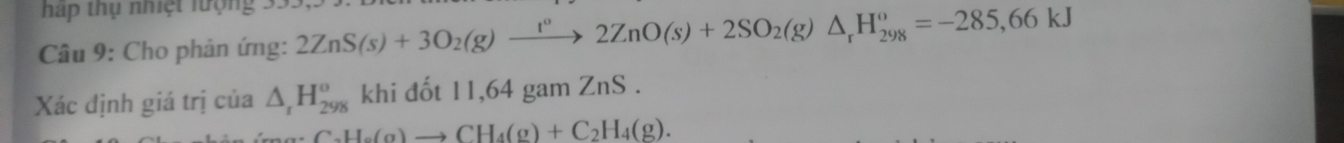 háp thụ nhệt lượng 35 
Câu 9: Cho phản ứng: 2ZnS(s)+3O_2(g)xrightarrow I°2ZnO(s)+2SO_2(g)△ _rH_(298)^o=-285,66kJ
Xác định giá trị của △ _rH_(298)^o khi đốt 11,64 gam ZnS .
C_2H_6(g)to CH_4(g)+C_2H_4(g).