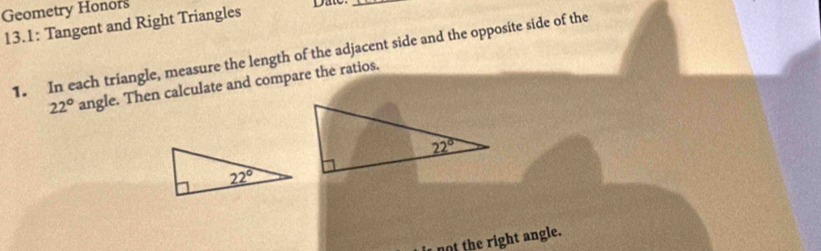 Geometry Honors
13.1: Tangent and Right Triangles
Date
_
1. In each triangle, measure the length of the adjacent side and the opposite side of the
22° angle. Then calculate and compare the ratios.
not the right angle.