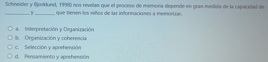 Schneider y Bjorklund, 1998) nos revelan que el proceso de memoria depende en gran medida de la capacidad de
_y_ que tienen los niños de las informaciones a memorizar.
a. Interpretación y Organización
b. Organización y coherencia
c. Selección y aprehensión
d. Pensamiento y aprehensión