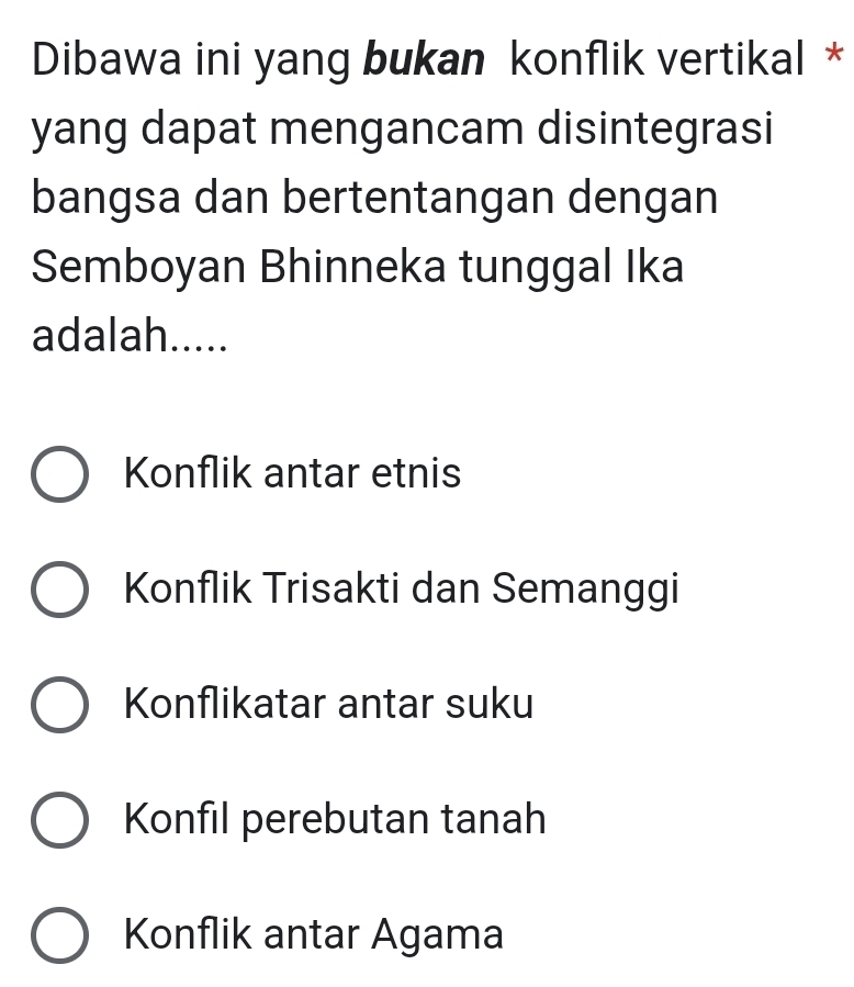 Dibawa ini yang bukan konflik vertikal *
yang dapat mengancam disintegrasi
bangsa dan bertentangan dengan
Semboyan Bhinneka tunggal Ika
adalah.....
Konflik antar etnis
Konflik Trisakti dan Semanggi
Konflikatar antar suku
Konfil perebutan tanah
Konflik antar Agama