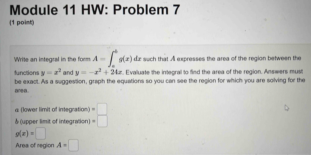 Module 11 HW: Problem 7 
(1 point) 
Write an integral in the form A=∈t _a^(bg(x) dx such that A expresses the area of the region between the 
functions y=x^2) and y=-x^2+24x. Evaluate the integral to find the area of the region. Answers must 
be exact. As a suggestion, graph the equations so you can see the region for which you are solving for the 
area. 
a (lower limit of integration) =□
b (upper limit of integration) =□
g(x)=□
Area of region A=□