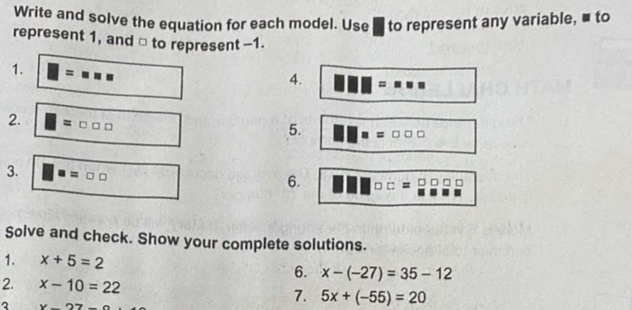 Write and solve the equation for each model. Use to represent any variable, ■ to 
represent 1, and □ to represent -1. 
1. = |□
4. =
2. =□ □ □
5. □ =□ □ □
3. = □ □
6. □ □
Solve and check. Show your complete solutions. 
1. x+5=2
6. x-(-27)=35-12
2. x-10=22
3 x-27-
7. 5x+(-55)=20