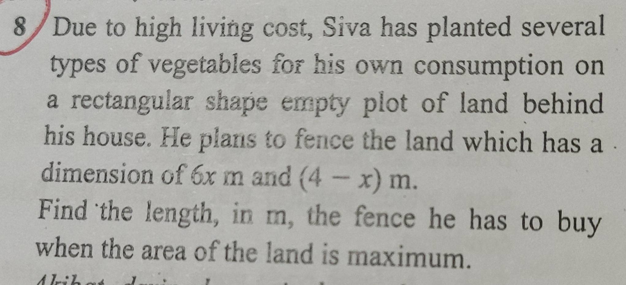 8/Due to high living cost, Siva has planted several 
types of vegetables for his own consumption on 
a rectangular shape empty plot of land behind 
his house. He plans to fence the land which has a 
dimension of 6x m and (4-x)m. 
Find the length, in m, the fence he has to buy 
when the area of the land is maximum.