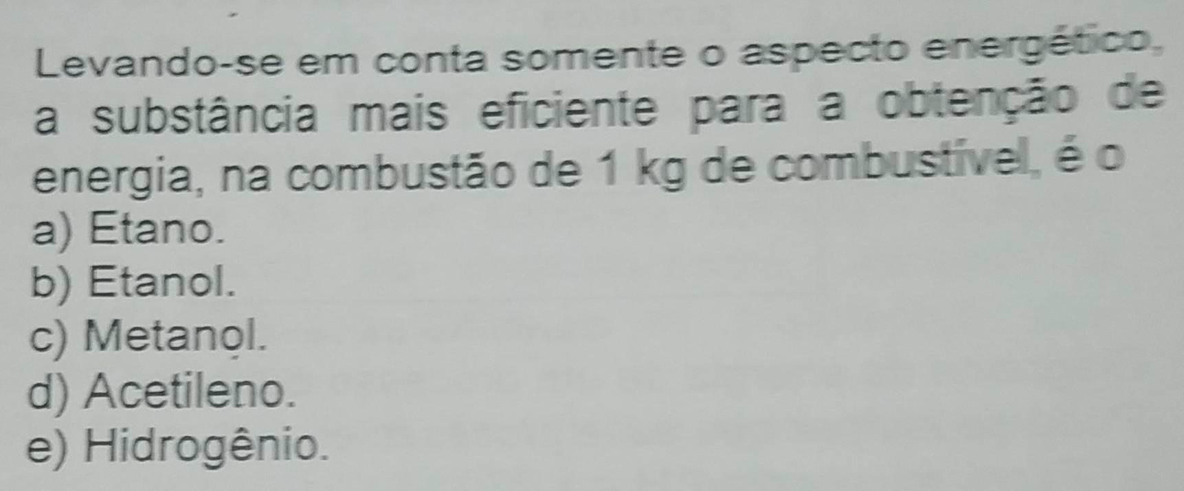 Levando-se em conta somente o aspecto energético,
a substância mais eficiente para a obtenção de
energia, na combustão de 1 kg de combustível, é o
a) Etano.
b) Etanol.
c) Metanol.
d) Acetileno.
e) Hidrogênio.