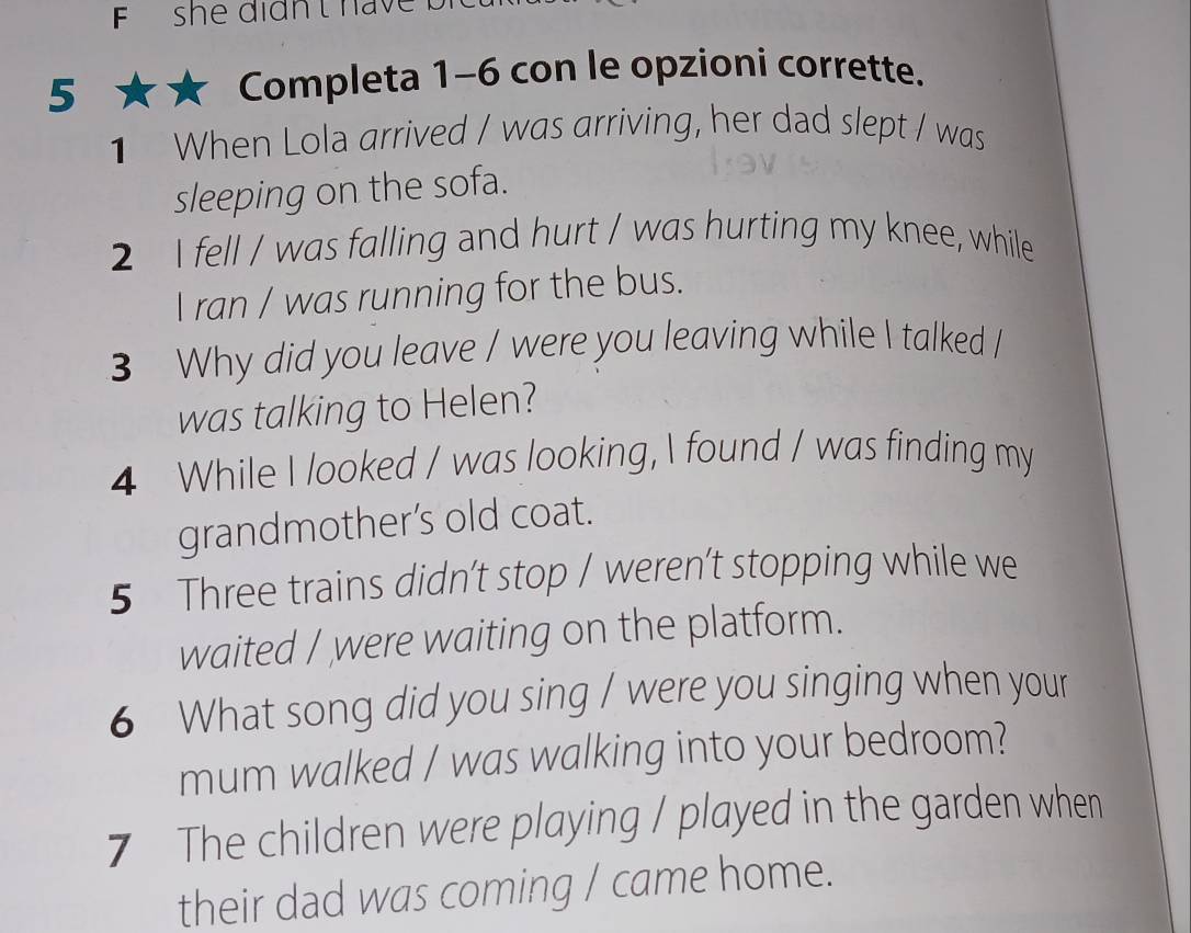 she didn t have 
5 ★★ Completa 1-6 con le opzioni corrette. 
1 When Lola arrived / was arriving, her dad slept / was 
sleeping on the sofa. 
2 I fell / was falling and hurt / was hurting my knee, while 
I ran / was running for the bus. 
3 Why did you leave / were you leaving while I talked / 
was talking to Helen? 
4 While I looked / was looking, I found / was finding my 
grandmother’s old coat. 
5 Three trains didn’t stop / weren’t stopping while we 
waited / were waiting on the platform. 
6 What song did you sing / were you singing when your 
mum walked / was walking into your bedroom? 
7 The children were playing / played in the garden when 
their dad was coming / came home.