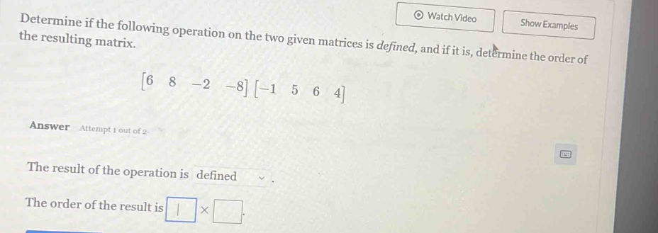 Watch Video Show Examples 
the resulting matrix. 
Determine if the following operation on the two given matrices is defined, and if it is, determine the order of
[68-2-8][-1564]
Answer Attempt 1 out of 2 
The result of the operation is defined 
The order of the result is □ ×□_.