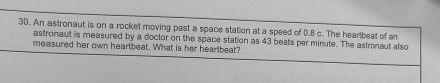 An astronaut is on a rocket moving past a space station at a speed of 0.8 c. The hearbeat of a 
astronaut is measured by a doctor on the space station as 43 beats per minute. The astronaut also 
measured her own heartbeat. What is her heartbeat?