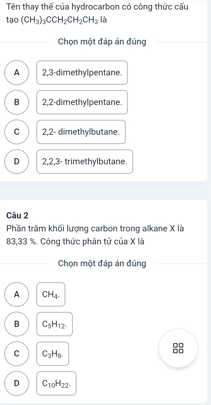 Tên thay thế của hydrocarbon có công thức cấu
tao(CH_3)_3CCH_2CH_2CH_3 là
Chọn một đáp án đúng
A 2, 3 -dimethylpentane.
B 2, 2 -dimethylpentane.
C 2, 2 - dimethylbutane.
D 2, 2, 3 - trimethylbutane.
Câu 2
Phần trăm khối lượng carbon trong alkane X là
83,33 %. Công thức phân tử của X là
Chọn một đáp án đúng
A CH_4.
B C_5H_12.
C C_3H_8.
D C_10H_22.