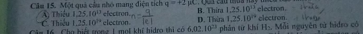 Một quả cầu nhỏ mang điện tích q=+2mu C : Qua cầu thua nay t e u t
A Thiếu 1, 25.10^(13) electron. B. Thừa 1,25.10^(13) electron.
C. Thiếu 1.25.10^(19) electron. D. Thừa 1,25.10^(19) electron.
Câu 16. Cho biết trong 1 mol khí hidro thì có 6,02.10^(23) phân từ khí H_2. Mỗi nguyên tử hidro có