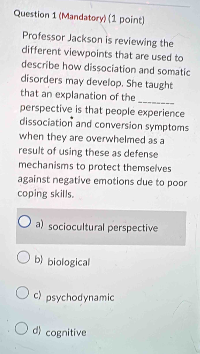 (Mandatory) (1 point)
Professor Jackson is reviewing the
different viewpoints that are used to
describe how dissociation and somatic
disorders may develop. She taught
that an explanation of the
_
perspective is that people experience
dissociation and conversion symptoms
when they are overwhelmed as a
result of using these as defense
mechanisms to protect themselves
against negative emotions due to poor
coping skills.
a) sociocultural perspective
b) biological
c) psychodynamic
d) cognitive