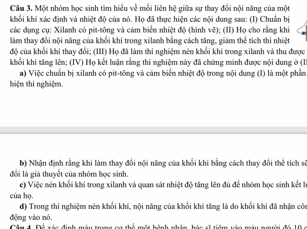 Một nhóm học sinh tìm hiểu về mối liên hệ giữa sự thay đổi nội năng của một 
khối khí xác định và nhiệt độ của nó. Họ đã thực hiện các nội dung sau: (I) Chuẩn bị 
các dụng cụ: Xilanh có pit-tông và cảm biến nhiệt độ (hình vẽ); (II) Họ cho rằng khi 
làm thay đổi nội năng của khối khí trong xilanh bằng cách tăng, giảm thể tích thì nhiệt 
độ của khối khí thay đổi; (III) Họ đã làm thí nghiệm nén khối khí trong xilanh và thu được 
khối khí tăng lên; (IV) Họ kết luận rằng thí nghiệm này đã chứng minh được nội dung ở (II 
a) Việc chuẩn bị xilanh có pit-tông và cảm biến nhiệt độ trong nội dung (I) là một phần 
hiện thí nghiệm. 
b) Nhận định rằng khi làm thay đổi nội năng của khối khí bằng cách thay đổi thể tích sẽ 
đồi là giả thuyết của nhóm học sinh. 
c) Việc nén khối khí trong xilanh và quan sát nhiệt độ tăng lên đủ để nhóm học sinh kết lý 
của họ. 
d) Trong thí nghiệm nén khối khí, nội năng của khối khí tăng là do khối khí đã nhận côn 
động vào nó. 
Câu 4. Để xác định máy trong cơ thể một bệnh nhân, bác sĩ tiêm vào máy người đó 10 c