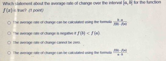 Which statement about the average rate of change over the interval [a,b] for the function
f(x) is true? (1 point)
The average rate of change can be calculated using the formula  (b-a)/f(b)-f(a) .
The average rate of change is negative if f(b) .
The average rate of change cannot be zero.
The average rate of change can be calculated using the formula  (f(b)-f(a))/a-b .