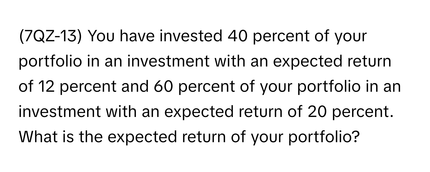 (7QZ-13) You have invested 40 percent of your portfolio in an investment with an expected return of 12 percent and 60 percent of your portfolio in an investment with an expected return of 20 percent. What is the expected return of your portfolio?