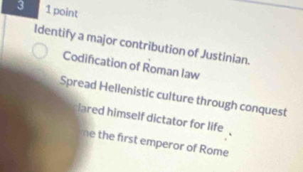 3 1 point
Identify a major contribution of Justinian.
Codification of Roman law
Spread Hellenistic culture through conquest
lared himself dictator for life
me the first emperor of Rome