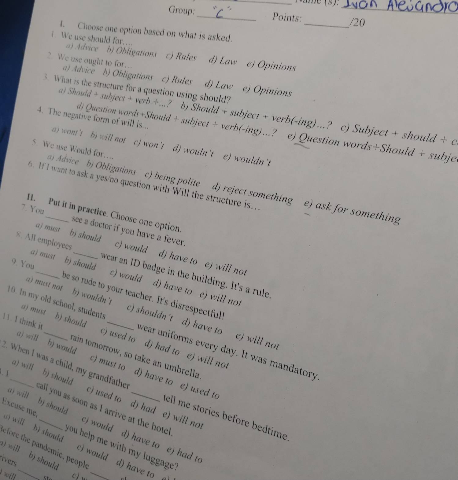 Năme (s).
Group: _Points:_
_/20
I. Choose one option based on what is asked.
1 We use should for…
a) Advice b) Obligations c) Rules d) Law e) Opinions
2 We use ought to for…
a) Advice b) Obligations c) Rules d) Law e) Opinions
3. What is the structure for a question using should?
a) Should + subject + verb + ...? b) Should + subject + verb(-ing) .? c) Subject + should + c
4. The negative form of will is...
d) Question words+Should + subject + verb(-ing)..? e) Question words+Should + subje
a) wont 't b) will not c) won't d) wouln't e) wouldn't
5. We use Would for.
6. If I want to ask a yes/no question with Will the structure is..
a) Advice b) Obligations c) being polite d) reject something e) ask for something
1. Put it in practice. Choose one option
7. You_ see a doctor if you have a fever.
a)must b) should c) would d) have to
8. All employees_ wear an ID badge in the building. It's a rule 
e) will not
a) must b) should c) would d) have to
9. You_ be so rude to your teacher. It's disrespectful"
e) will not
a) must not b) wouldn't c) shouldn’t
10. In my old school, students wear uniforms every day. It was mandatory
d) have to e) will not
a) must b) shoula c) used to d) had to e) will no
a) will b) would
11. I think it_ rain tomorrow, so take an umbrella
2. When I was a child, my grandfather
a) will
. 1_ b) should
c) must to d) have to e) used to
c) used to d) had e) will not
call you as soon as I arrive at the hote
tell me stories before bedtime .
Excuse me, a) will b) should
a) will b) should c) would d) have to e) had to
you help me with my luggage?
efore the pandemic, people
a) will . b) should
ivers
c) would d) have to 
will _
c)