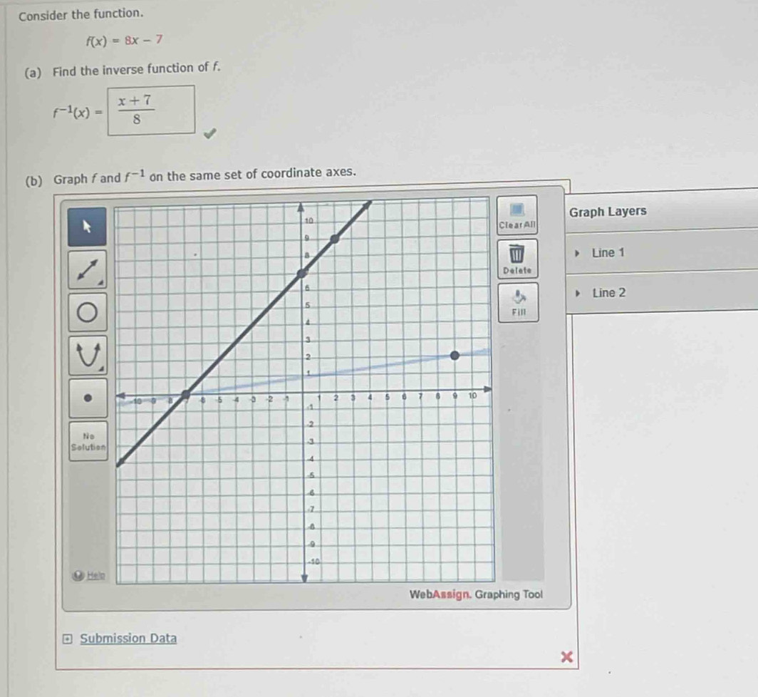 Consider the function.
f(x)=8x-7
(a) Find the inverse function of f.
f^(-1)(x)=  (x+7)/8 
(b) Graph f and f^(-1) on the same set of coordinate axes. 
Graph Layers 
[ear All 
Line 1 
Delete 
Line 2 
Fill 
No 
Solutio 
Hel 
ing Tool 
* Submission Data
x