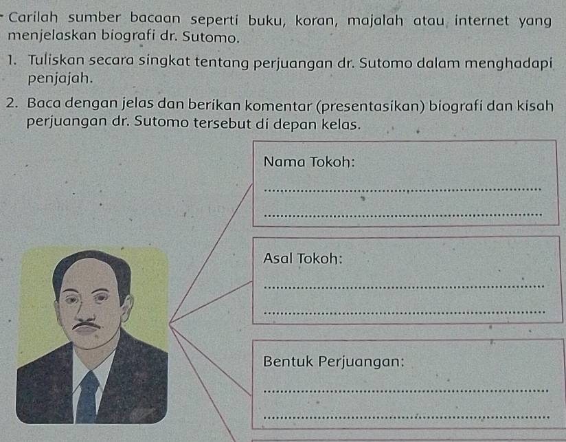 Carilah sumber bacaan seperti buku, koran, majalah atau internet yang 
menjelaskan biografi dr. Sutomo. 
1. Tuliskan secara singkat tentang perjuangan dr. Sutomo dalam menghadapi 
penjajah. 
2. Baca dengan jelas dan berikan komentar (presentasikan) biografi dan kisah 
perjuangan dr. Sutomo tersebut di depan kelas. 
Nama Tokoh: 
_ 
_ 
Asal Tokoh: 
_ 
_ 
Bentuk Perjuangan: 
_ 
_