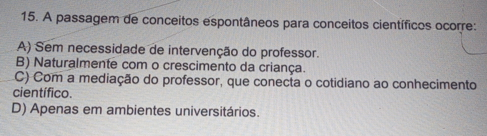 A passagem de conceitos espontâneos para conceitos científicos ocorre:
A) Sem necessidade de intervenção do professor.
B) Naturalmente com o crescimento da criança.
C) Com a mediação do professor, que conecta o cotidiano ao conhecimento
científico.
D) Apenas em ambientes universitários.